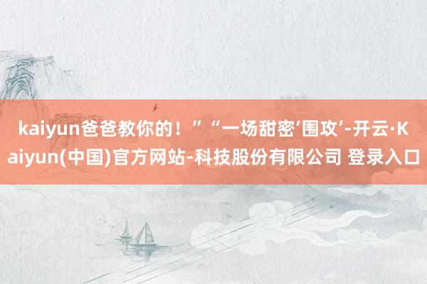 kaiyun爸爸教你的!”“一场甜密‘围攻’-开云·Kaiyun(中国)官方网站-科技股份有限公司 登录入口