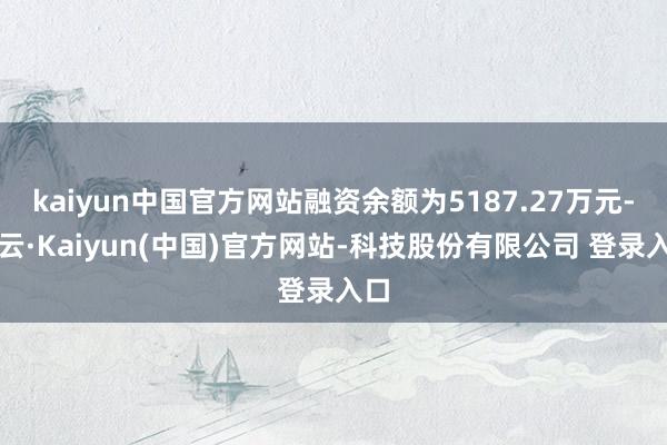 kaiyun中国官方网站融资余额为5187.27万元-开云·Kaiyun(中国)官方网站-科技股份有限公司 登录入口