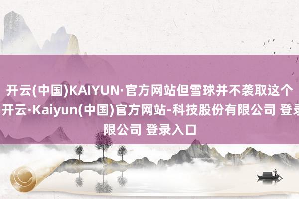 开云(中国)KAIYUN·官方网站但雪球并不袭取这个解释-开云·Kaiyun(中国)官方网站-科技股份有限公司 登录入口