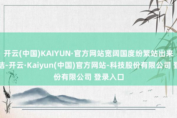 开云(中国)KAIYUN·官方网站宽阔国度纷繁站出来发声驳诘-开云·Kaiyun(中国)官方网站-科技股份有限公司 登录入口