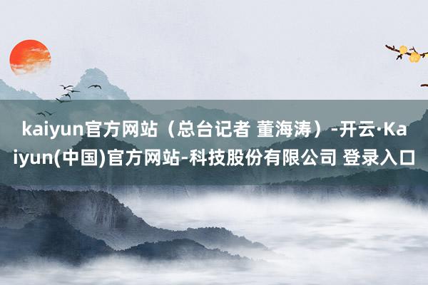 kaiyun官方网站（总台记者 董海涛）-开云·Kaiyun(中国)官方网站-科技股份有限公司 登录入口