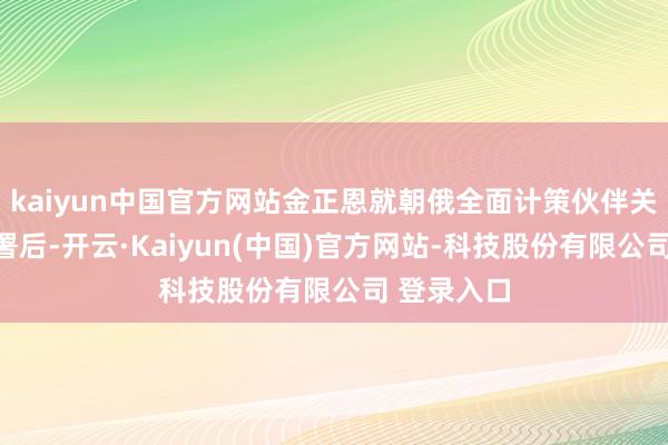 kaiyun中国官方网站金正恩就朝俄全面计策伙伴关连契约签署后-开云·Kaiyun(中国)官方网站-科技股份有限公司 登录入口