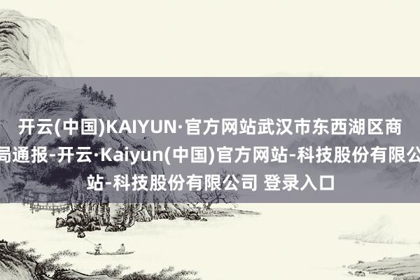 开云(中国)KAIYUN·官方网站武汉市东西湖区商场监督措置局通报-开云·Kaiyun(中国)官方网站-科技股份有限公司 登录入口
