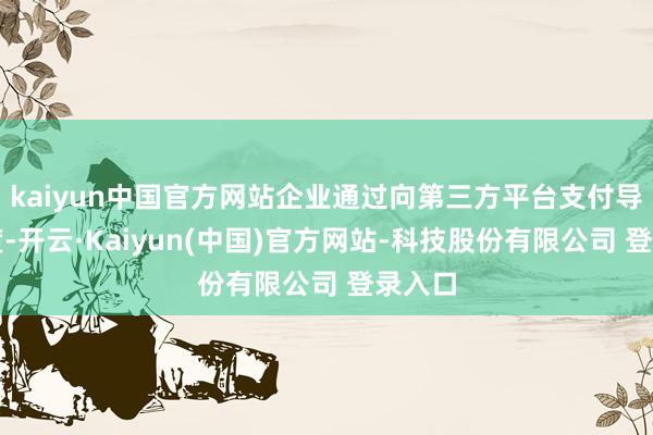 kaiyun中国官方网站企业通过向第三方平台支付导流用度-开云·Kaiyun(中国)官方网站-科技股份有限公司 登录入口