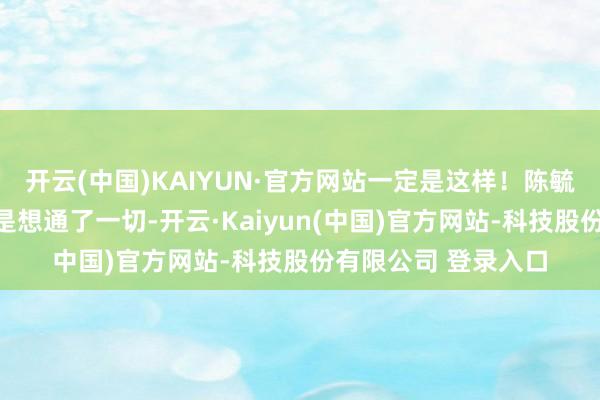开云(中国)KAIYUN·官方网站一定是这样！陈毓祥彰着觉得我方仍是想通了一切-开云·Kaiyun(中国)官方网站-科技股份有限公司 登录入口