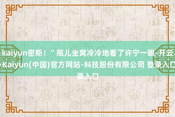 kaiyun密斯!”瓶儿坐窝冷冷地看了许宁一眼-开云·Kaiyun(中国)官方网站-科技股份有限公司 登录入口