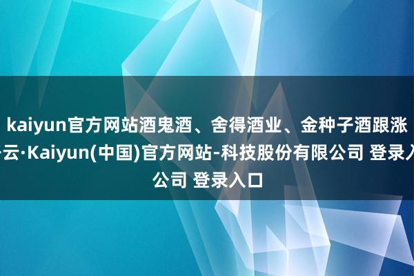 kaiyun官方网站酒鬼酒、舍得酒业、金种子酒跟涨-开云·Kaiyun(中国)官方网站-科技股份有限公司 登录入口