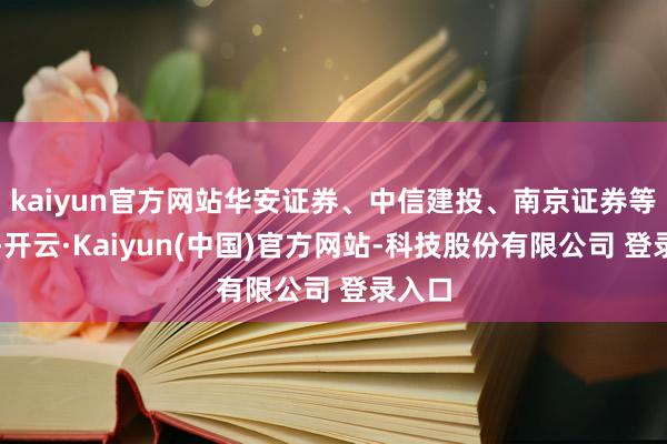 kaiyun官方网站华安证券、中信建投、南京证券等跟涨-开云·Kaiyun(中国)官方网站-科技股份有限公司 登录入口