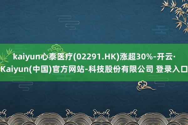 kaiyun心泰医疗(02291.HK)涨超30%-开云·Kaiyun(中国)官方网站-科技股份有限公司 登录入口