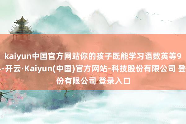 kaiyun中国官方网站你的孩子既能学习语数英等9大学科-开云·Kaiyun(中国)官方网站-科技股份有限公司 登录入口