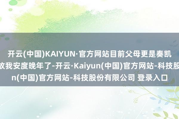 开云(中国)KAIYUN·官方网站目前父母更是奏凯把这个店面传给我回故我安度晚年了-开云·Kaiyun(中国)官方网站-科技股份有限公司 登录入口
