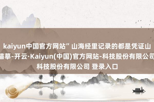 kaiyun中国官方网站”山海经里记录的都是凭证山海图上的描摹-开云·Kaiyun(中国)官方网站-科技股份有限公司 登录入口
