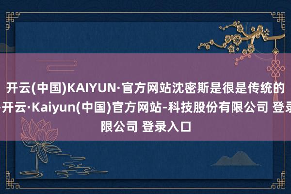 开云(中国)KAIYUN·官方网站沈密斯是很是传统的女子-开云·Kaiyun(中国)官方网站-科技股份有限公司 登录入口
