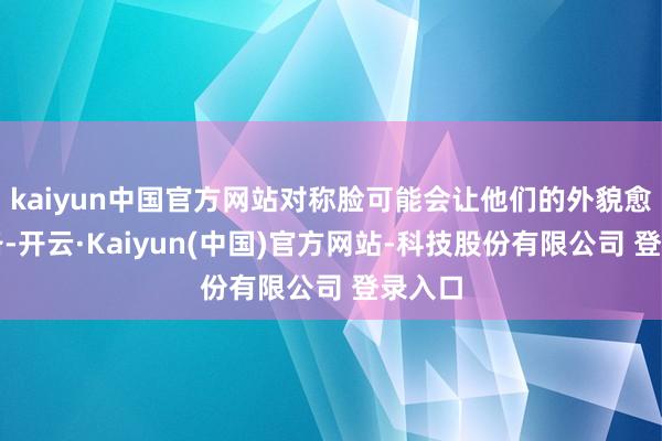 kaiyun中国官方网站对称脸可能会让他们的外貌愈加齐备-开云·Kaiyun(中国)官方网站-科技股份有限公司 登录入口