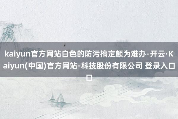 kaiyun官方网站白色的防污搞定颇为难办-开云·Kaiyun(中国)官方网站-科技股份有限公司 登录入口