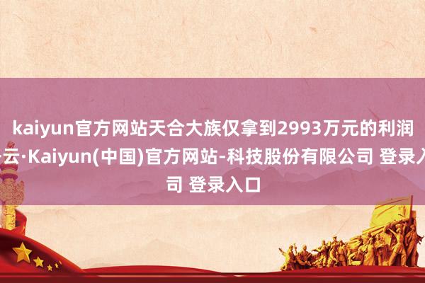kaiyun官方网站天合大族仅拿到2993万元的利润-开云·Kaiyun(中国)官方网站-科技股份有限公司 登录入口
