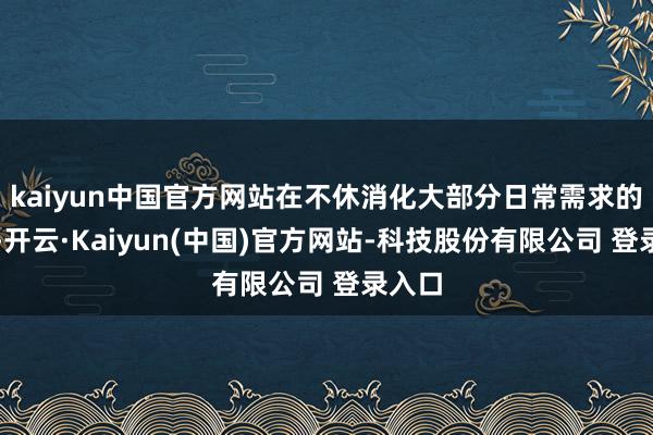 kaiyun中国官方网站在不休消化大部分日常需求的同期-开云·Kaiyun(中国)官方网站-科技股份有限公司 登录入口