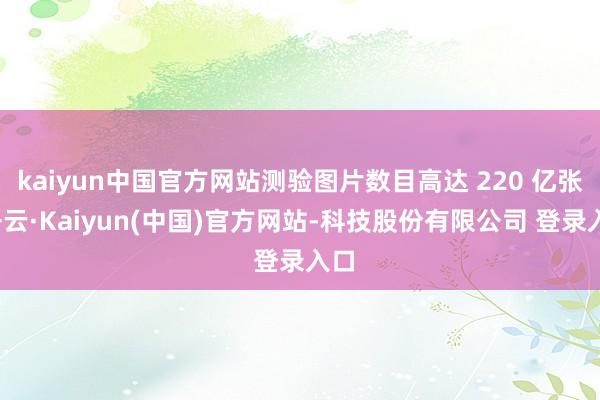 kaiyun中国官方网站测验图片数目高达 220 亿张-开云·Kaiyun(中国)官方网站-科技股份有限公司 登录入口