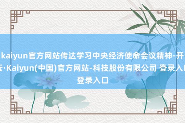 kaiyun官方网站传达学习中央经济使命会议精神-开云·Kaiyun(中国)官方网站-科技股份有限公司 登录入口