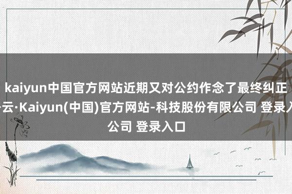 kaiyun中国官方网站近期又对公约作念了最终纠正-开云·Kaiyun(中国)官方网站-科技股份有限公司 登录入口