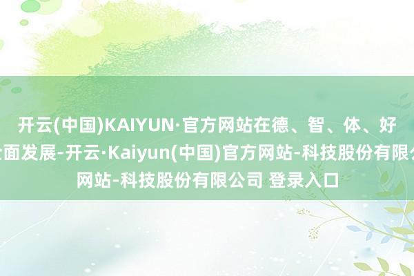 开云(中国)KAIYUN·官方网站在德、智、体、好意思等方面全面发展-开云·Kaiyun(中国)官方网站-科技股份有限公司 登录入口
