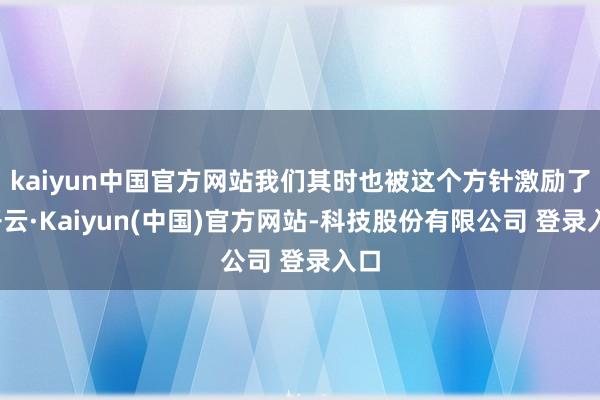 kaiyun中国官方网站我们其时也被这个方针激励了-开云·Kaiyun(中国)官方网站-科技股份有限公司 登录入口