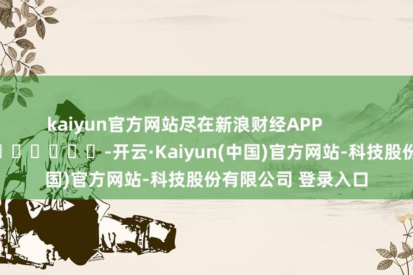kaiyun官方网站尽在新浪财经APP -开云·Kaiyun(中国)官方网站-科技股份有限公司 登录入口