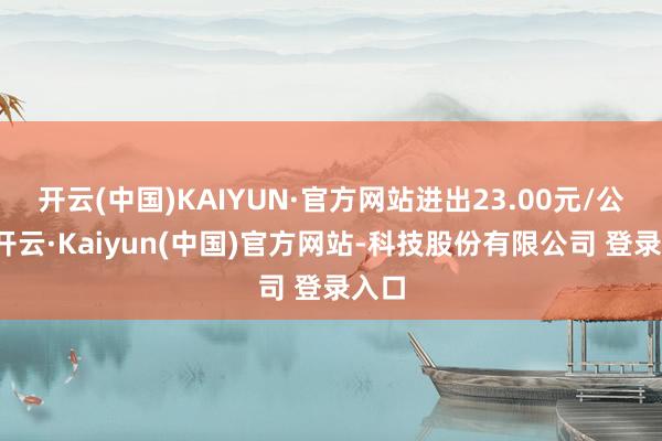 开云(中国)KAIYUN·官方网站进出23.00元/公斤-开云·Kaiyun(中国)官方网站-科技股份有限公司 登录入口