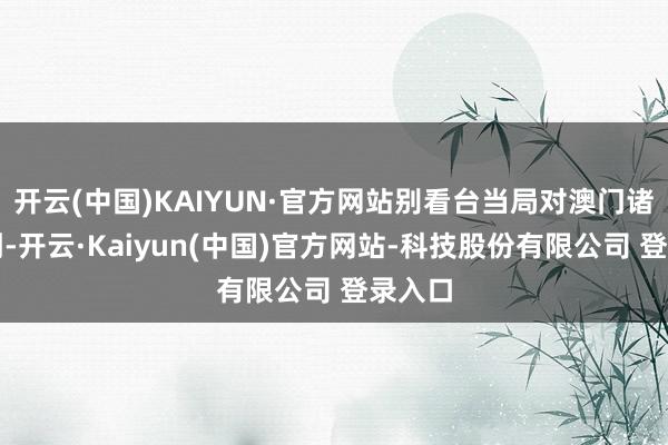 开云(中国)KAIYUN·官方网站别看台当局对澳门诸多挑刺-开云·Kaiyun(中国)官方网站-科技股份有限公司 登录入口
