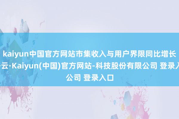 kaiyun中国官方网站市集收入与用户界限同比增长-开云·Kaiyun(中国)官方网站-科技股份有限公司 登录入口