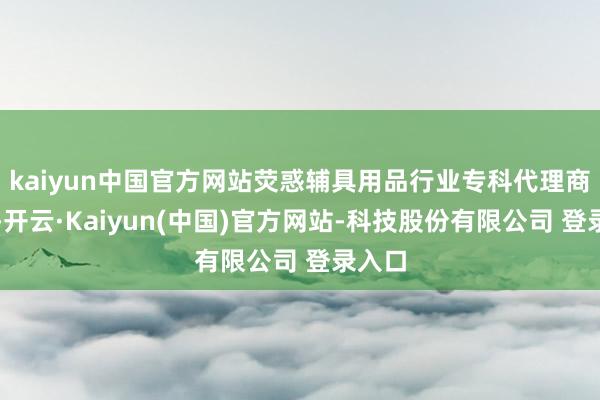 kaiyun中国官方网站荧惑辅具用品行业专科代理商发展-开云·Kaiyun(中国)官方网站-科技股份有限公司 登录入口
