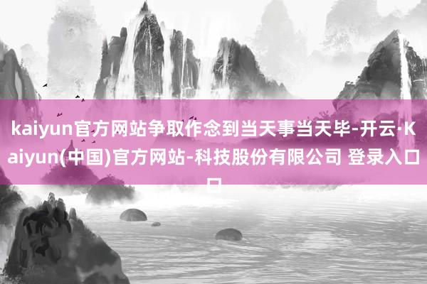 kaiyun官方网站争取作念到当天事当天毕-开云·Kaiyun(中国)官方网站-科技股份有限公司 登录入口