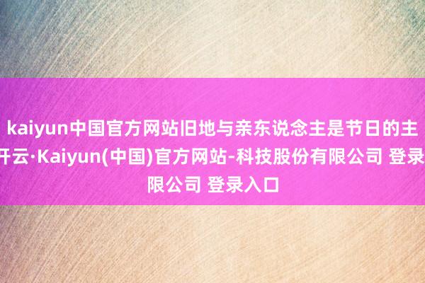kaiyun中国官方网站旧地与亲东说念主是节日的主角-开云·Kaiyun(中国)官方网站-科技股份有限公司 登录入口