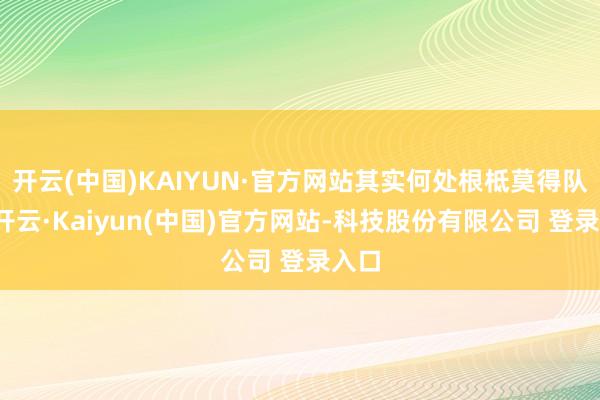 开云(中国)KAIYUN·官方网站其实何处根柢莫得队列-开云·Kaiyun(中国)官方网站-科技股份有限公司 登录入口