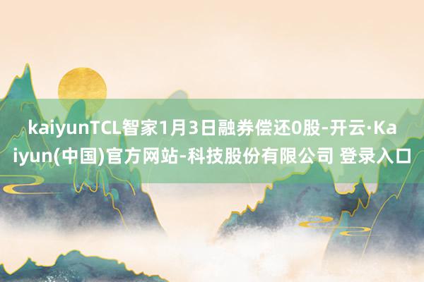 kaiyunTCL智家1月3日融券偿还0股-开云·Kaiyun(中国)官方网站-科技股份有限公司 登录入口