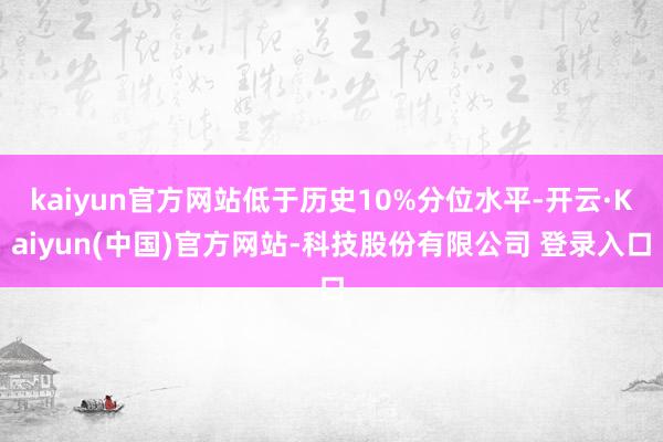 kaiyun官方网站低于历史10%分位水平-开云·Kaiyun(中国)官方网站-科技股份有限公司 登录入口
