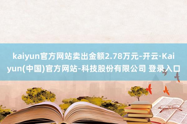 kaiyun官方网站卖出金额2.78万元-开云·Kaiyun(中国)官方网站-科技股份有限公司 登录入口