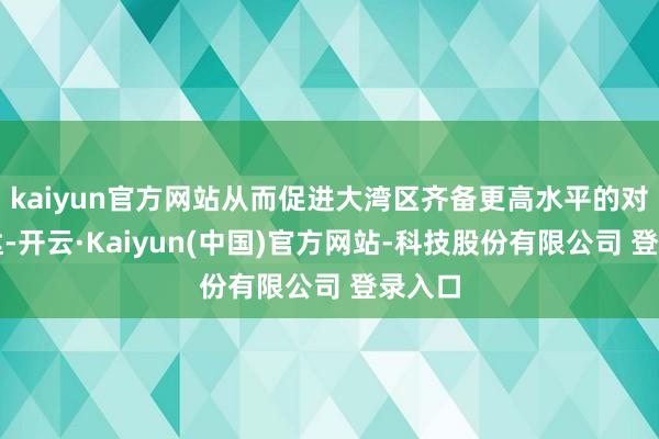 kaiyun官方网站从而促进大湾区齐备更高水平的对外通达-开云·Kaiyun(中国)官方网站-科技股份有限公司 登录入口