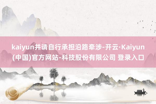 kaiyun并请自行承担沿路牵涉-开云·Kaiyun(中国)官方网站-科技股份有限公司 登录入口