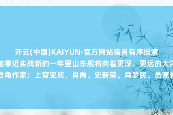开云(中国)KAIYUN·官方网站措置有序操演情节当场、特情复杂愈加地靠近实战新的一年里山东舰将向着更深、更远的大洋进发!开始:中国号角作家:上官亚欣、肖禹、史新荣、肖罗民、员源豪、何晴浪 发布于:北京市-开云·Kaiyun(中国)官方网站-科技股份有限公司 登录入口