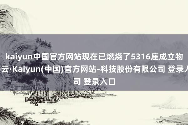 kaiyun中国官方网站现在已燃烧了5316座成立物-开云·Kaiyun(中国)官方网站-科技股份有限公司 登录入口