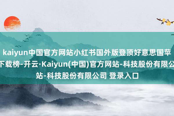 kaiyun中国官方网站小红书国外版登顶好意思国苹果期骗商店下载榜-开云·Kaiyun(中国)官方网站-科技股份有限公司 登录入口