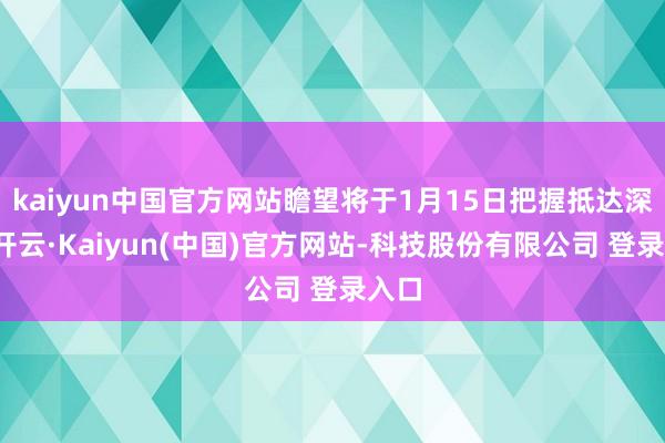 kaiyun中国官方网站瞻望将于1月15日把握抵达深圳-开云·Kaiyun(中国)官方网站-科技股份有限公司 登录入口