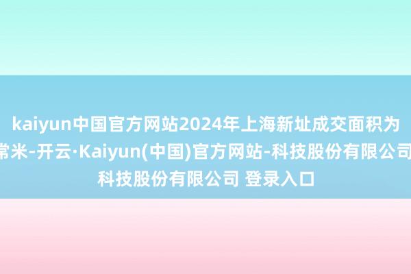 kaiyun中国官方网站2024年上海新址成交面积为689万平常米-开云·Kaiyun(中国)官方网站-科技股份有限公司 登录入口