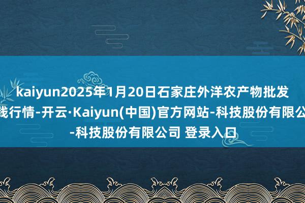kaiyun2025年1月20日石家庄外洋农产物批发交游中心价钱行情-开云·Kaiyun(中国)官方网站-科技股份有限公司 登录入口