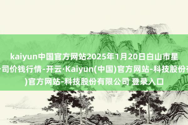 kaiyun中国官方网站2025年1月20日白山市星泰批发市集有限公司价钱行情-开云·Kaiyun(中国)官方网站-科技股份有限公司 登录入口