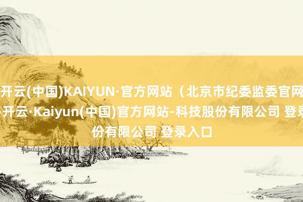 开云(中国)KAIYUN·官方网站(北京市纪委监委官网) -开云·Kaiyun(中国)官方网站-科技股份有限公司 登录入口
