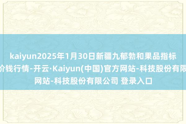 kaiyun2025年1月30日新疆九郁勃和果品指标处理有限公司价钱行情-开云·Kaiyun(中国)官方网站-科技股份有限公司 登录入口
