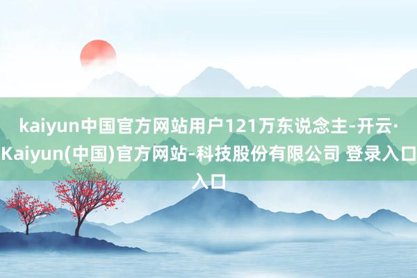 kaiyun中国官方网站用户121万东说念主-开云·Kaiyun(中国)官方网站-科技股份有限公司 登录入口