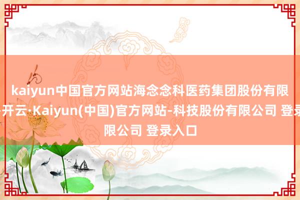 kaiyun中国官方网站　　海念念科医药集团股份有限公司-开云·Kaiyun(中国)官方网站-科技股份有限公司 登录入口